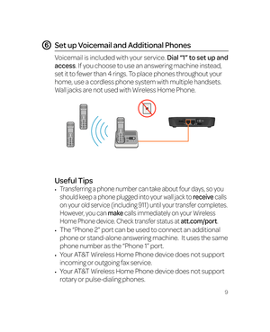 Page 159
Place a Test Call
Place a test call from your connected home phone. Make 
sure to dial the 10-digit phone number, including area code.
For best results, place the cordless phone base at least 12 
inches from the Wireless Home Phone device.
Note: Keep your cordless phone plugged into a power outlet.
Set up Voicemail and Additional Phones
Voicemail is included with your service. Dial “1” to set up and 
access. If you choose to use an answering machine instead, 
set it to fewer than 4 rings. To place...