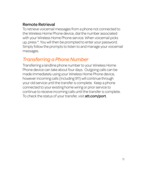 Page 1711
Remote Retrieval
To retrieve voicemail messages from a phone not connected to 
the Wireless Home Phone device, dial the number associated 
with your Wireless Home Phone service. When voicemail picks 
up, press *. You will then be prompted to enter your password. 
Simply follow the prompts to listen to and manage your voicemail 
messages.
Transferring a Phone Number
Transferring a landline phone number to your Wireless Home 
Phone device can take about four days.  Outgoing calls can be 
made...