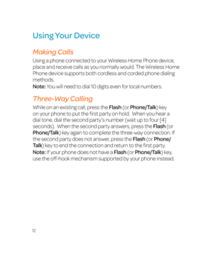 Page 1812
Using Your Device
Making Calls
Using a phone connected to your Wireless Home Phone device, 
place and receive calls as you normally would. The Wireless Home 
Phone device supports both cordless and corded phone dialing 
methods.
Note: You will need to dial 10 digits even for local numbers.
Three-Way Calling
While on an existing call, press the Flash (or Phone/Talk) key 
on your phone to put the first party on hold.  When you hear a 
dial tone, dial the second party’s number (wait up to four [4]...