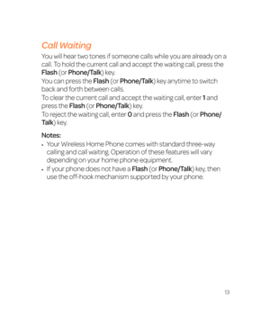 Page 1913
Call Waiting
You will hear two tones if someone calls while you are already on a 
call. To hold the current call and accept the waiting call, press the 
Flash (or Phone/Talk) key.  
You can press the Flash (or Phone/Talk) key anytime to switch 
back and forth between calls.
To clear the current call and accept the waiting call, enter 1 and 
press the Flash (or Phone/Talk) key.
To reject the waiting call, enter 0 and press the Flash (or Phone/
Talk) key.
Notes:
•	Your Wireless Home Phone comes with...