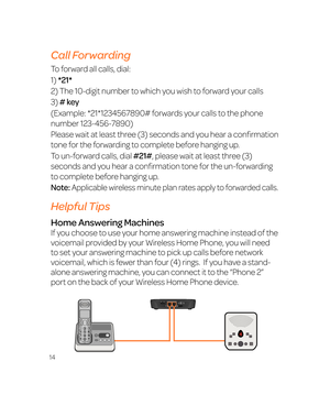 Page 2014
Call Forwarding
To forward all calls, dial:
1) *21*
2) The 10-digit number to which you wish to forward your calls
3) # key
(Example: *21*1234567890# forwards your calls to the phone 
number 123-456-7890)
Please wait at least three (3) seconds and you hear a confirmation 
tone for the forwarding to complete before hanging up.
To un-forward calls, dial #21#, please wait at least three (3) 
seconds and you hear a confirmation tone for the un-forwarding 
to complete before hanging up.
Note: Applicable...