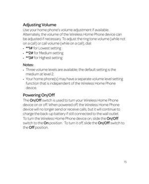 Page 2115
Adjusting Volume
Use your home phone’s volume adjustment if available. 
Alternately, the volume of the Wireless Home Phone device can 
be adjusted if necessary. To adjust the ring tone volume (while not 
on a call) or call volume (while on a call), dial:
•	**1# for Lowest setting
•	**2# for Medium setting
•	**3# for Highest setting
Notes:
•	Three volume levels are available; the default setting is the 
medium at level 2.
•	Your home phone(s) may have a separate volume level setting 
function that is...