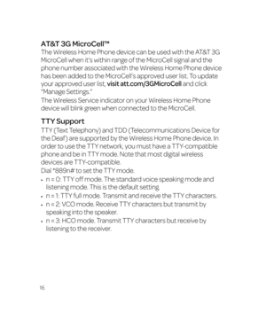 Page 2216
AT&T 3G MicroCell™
The Wireless Home Phone device can be used with the AT&T 3G 
MicroCell when it’s within range of the MicroCell signal and the 
phone number associated with the Wireless Home Phone device 
has been added to the MicroCell’s approved user list. To update 
your approved user list, visit att.com/3GMicroCell and click 
“Manage Settings.”
The Wireless Service indicator on your Wireless Home Phone 
device will blink green when connected to the MicroCell.
TTY Support
TTY (Text Telephony) and...