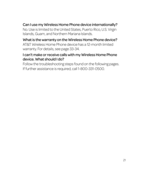 Page 2721
Can I use my Wireless Home Phone device internationally?
No. Use is limited to the United States, Puerto Rico, U.S. Virgin 
Islands, Guam, and Northern Mariana Islands.
What is the warranty on the Wireless Home Phone device?
AT&T Wireless Home Phone device has a 12-month limited 
warranty. For details, see page 33-34.
I can’t make or receive calls with my Wireless Home Phone 
device. What should I do?
Follow the troubleshooting steps found on the following pages. 
If further assistance is required,...