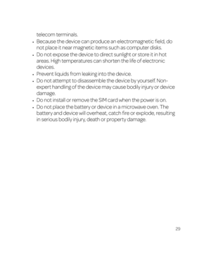 Page 3529
telecom terminals.
•	Because the device can produce an electromagnetic field, do 
not place it near magnetic items such as computer disks.
•	Do not expose the device to direct sunlight or store it in hot 
areas. High temperatures can shorten the life of electronic 
devices.
•	Prevent liquids from leaking into the device.
•	Do not attempt to disassemble the device by yourself. Non-
expert handling of the device may cause bodily injury or device 
damage.
•	Do not install or remove the SIM card when the...