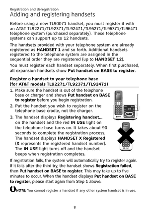 Page 12
8

Adding and registering handsets
Before using a new TL90071 handset, you must register it with 
an AT&T TL92271/TL92371/TL92471/TL96271/TL96371/TL96471 
telephone system (purchased separately). These telephone 
systems can support up to 12 handsets.
The handsets provided with your telephone system are already 
registered as �ANDSET 1 and so forth. Additional handsets 
registered to the telephone system are assigned in the 
sequential order they are registered (up to �ANDSET 12). 
You must register...