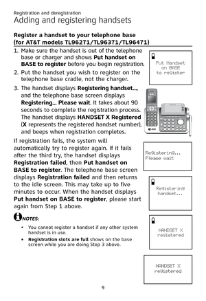 Page 13
Registration and deregistration
9

Adding and registering handsets
Register a handset to your telephone base  
(for AT&T models TL96271/TL96371/TL96471)
1. Make sure the handset is out of the telephone 
base or charger and shows Put handset on 
� ASE to register before you begin registration.
2. Put the handset you wish to register on the 
telephone base cradle, not the charger.
3. The handset displays Registering handset..., 
and the telephone base screen displays 
Registering... Please wait. It takes...