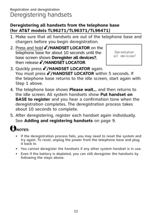 Page 15
Registration and deregistration
11

Deregistering handsets
Deregistering all handsets from the telephone base  
(for AT&T models TL96271/TL96371/TL96471)
Make sure that all handsets are out of the telephone base and 
chargers before you begin deregistration.
Press and hold /� ANDSET L �CAT �R on the 
telephone base for about 10 seconds until the 
base screen shows Deregister all devices?, 
then release /� ANDSET L �CAT �R.
Quickly press /� ANDSET L �CAT �R again. 
You must press /� ANDSET L �CAT �R...