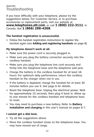Page 16
12

Troubleshooting
If you have difficulty with your telephone, please try the 
suggestions below. For Customer Service, or to purchase 
accessories or replacement parts, visit our website at  
www.telephones.att.com, or call 1 (800) 222-3111. In 
Canada, dial 1 (866) 288-4268. 
The handset registration is unsuccessful.  
Follow the handset registration instructions to register the 
handset again (see Adding and registering handsets on page 8). 
My telephone doesn’t work at all.
Make sure the power cord...