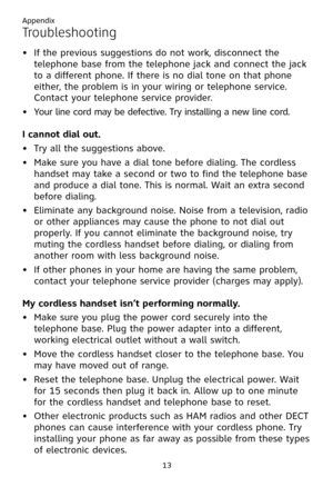 Page 17
13

Troubleshooting
If the previous suggestions do not work, disconnect the 
telephone base from the telephone jack and connect the jack 
to a different phone. If there is no dial tone on that phone 
either, the problem is in your wiring or telephone service. 
Contact your telephone service provider.
Your line cord may be defective. Try installing a new line cord.
I cannot dial out.
Try all the suggestions above.
Make sure you have a dial tone before dialing. The cordless 
handset may take a second or...