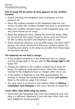 Page 18
Appendix
14

Troubleshooting
�ut of range �R No power at base appears on my cordless 
handset.
Ensure you plug the telephone base in properly and the 
power is on.
Place the cordless handset in the telephone base for one 
minute to allow the cordless handset and base to synchronize.
Move the cordless handset closer to the telephone base. You 
may have moved out of range.
Reset the telephone base. Unplug the electrical power. Wait 
for 15 seconds then plug it back in. Allow up to one minute 
for the...