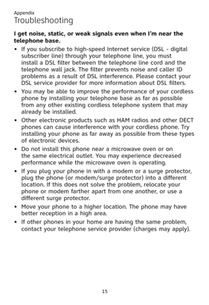 Page 19
Appendix
15

Troubleshooting
I get noise, static, or weak signals even when I’m near the 
telephone base.
If you subscribe to high-speed Internet service (DSL - digital 
subscriber line) through your telephone line, you must 
install a DSL filter between the telephone line cord and the 
telephone wall jack. The filter prevents noise and caller ID 
problems as a result of DSL interference. Please contact your 
DSL service provider for more information about DSL filters.
You may be able to improve the...