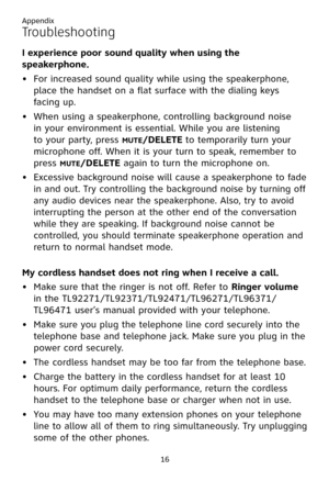 Page 20
Appendix
16

I experience poor sound quality when using the 
speakerphone. 
For increased sound quality while using the speakerphone, 
place the handset on a flat surface with the dialing keys 
facing up.
When using a speakerphone, controlling background noise 
in your environment is essential. While you are listening 
to your party, press M�TE/DELETE to temporarily turn your 
microphone off. When it is your turn to speak, remember to 
press M�TE/DELETE again to turn the microphone on.
Excessive...