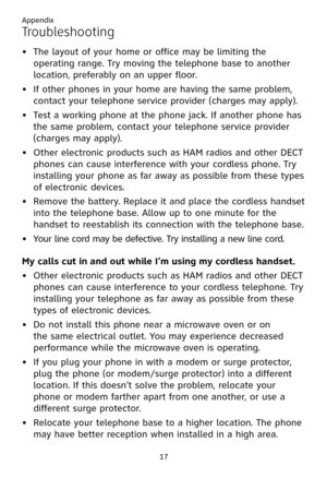 Page 21
Appendix
17

Troubleshooting
The layout of your home or office may be limiting the 
operating range. Try moving the telephone base to another 
location, preferably on an upper floor.
If other phones in your home are having the same problem, 
contact your telephone service provider (charges may apply).
Test a working phone at the phone jack. If another phone has 
the same problem, contact your telephone service provider 
(charges may apply).
Other electronic products such as HAM radios and other DECT...