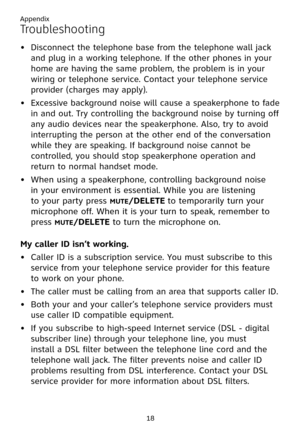 Page 22
Appendix
18

Troubleshooting
Disconnect the telephone base from the telephone wall jack 
and plug in a working telephone. If the other phones in your 
home are having the same problem, the problem is in your 
wiring or telephone service. Contact your telephone service 
provider (charges may apply).
Excessive background noise will cause a speakerphone to fade 
in and out. Try controlling the background noise by turning off 
any audio devices near the speakerphone. Also, try to avoid 
interrupting the...