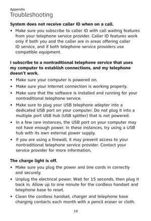 Page 23
Appendix
19

Troubleshooting
System does not receive caller ID when on a call.
Make sure you subscribe to caller ID with call waiting features 
from your telephone service provider. Caller ID features work 
only if both you and the caller are in areas offering caller  
ID service, and if both telephone service providers use 
compatible equipment.
I subscribe to a nontraditional telephone service that uses  
my computer to establish connections, and my telephone  
doesn’t work.
Make sure your computer is...