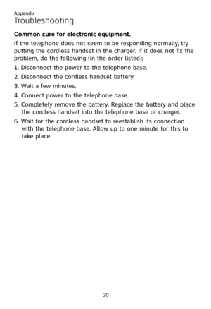 Page 24
Appendix
20

Troubleshooting
Common cure for electronic equipment.
If the telephone does not seem to be responding normally, try 
putting the cordless handset in the charger. If it does not fix the 
problem, do the following (in the order listed):
1. Disconnect the power to the telephone base.
2. Disconnect the cordless handset battery.
3. Wait a few minutes.
4. Connect power to the telephone base.
5. Completely remove the battery. Replace the battery and place 
the cordless handset into the telephone...