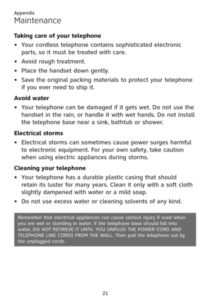 Page 25
Appendix
21

Maintenance
Taking care of your telephone
Your cordless telephone contains sophisticated electronic 
parts, so it must be treated with care.
Avoid rough treatment.
Place the handset down gently.
Save the original packing materials to protect your telephone 
if you ever need to ship it.
Avoid water
Your telephone can be damaged if it gets wet. Do not use the 
handset in the rain, or handle it with wet hands. Do not install 
the telephone base near a sink, bathtub or shower.
Electrical...