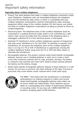 Page 27
Appendix
23

Important safety information
Especially about cordless telephones
Privacy: The same features that make a cordless telephone convenient create some limitations. Telephone calls are transmitted between the telephone base and the handset by radio waves, so there is a possibility that your cordless telephone conversations could be intercepted by radio receiving equipment within range of the cordless handset. For this reason, you should not think of cordless telephone conversations as being as...