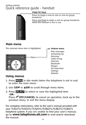 Page 8
4

Quick reference guide - handset
Menu
Feature menu
Play messagesAnswering sysDirectoryCaller ID logIntercomBluetoothRingersSet date/timeSettings Website
Main menu
The selected menu item is highlighted.
P�S� T� TALK  
Press to begin a one-to-one or one-to-group broadcast.
Press and hold to begin a one-to-group broadcast when the handset is not in use. 
�sing menus
Press MEN� in idle mode (when the telephone is not in use) 
to enter the main menu.
Use CID or DIR to scroll through menu items.
Press...