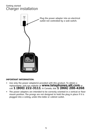 Page 9
5

IMP�RTANT INF�RMATI�N:
Use only the power adapter(s) provided with this product. To obtain a replacement, visit our website at www.telephones.att.com or call 1 (800) 222-3111. In Canada, dial 1 (866) 288-4268.
The power adapters are intended to be correctly oriented in a vertical or floor mount position. The prongs are not designed to hold the plug in place if it is plugged into a ceiling, under-the-table or cabinet outlet.
•
•
Charger installation
Plug the power adapter into an electrical outlet not...