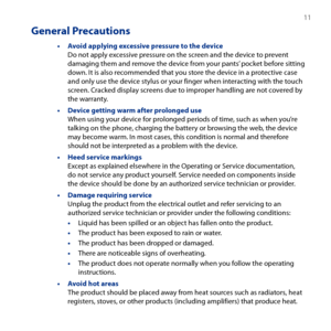 Page 11
 11

General Precautions
• Avoid applying excessive pressure to the device Do not apply excessive pressure on the screen and the device to prevent damaging them and remove the device from your pants’ pocket before sitting down. It is also recommended that you store the device in a protective case and only use the device stylus or your finger when interacting with the touch screen. Cracked display screens due to improper handling are not covered by the warranty.
• Device getting warm after prolonged use...