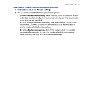 Page 103
TouchFLO™ D 10 

To set the stock or stock market information download1. On the Stocks tab, touch Menu > Settings.
2. You can choose from the following download options:
• Download data automatically. When selected, stock and/or stock market index data is automatically downloaded from the Yahoo! Finance web site at the interval you specified. You can also update information every time an ActiveSync connection is established. Clear this option if you prefer to manually download stock and/or...