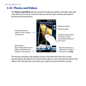 Page 104
104 TouchFLO™  D

3.10  Photos and Videos
The Photos and Videos tab lets you flip through your photos and video clips and view them in full screen. From this tab, you can also open Camera and capture pictures and record videos.
Touch the photo or video to view or play it in full screen. 
Open Album. (See “Viewing Photos and Videos Using Album” in Chapter 11 for details.)
Capture a photo.
View the photos as a slideshow. If a video is selected, touch Play.
To flip through photos and videos, swipe...