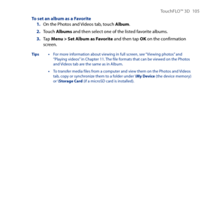 Page 105
TouchFLO™ D 105

To set an album as a Favorite1. On the Photos and Videos tab, touch Album.
2. Touch Albums and then select one of the listed favorite albums.
3. Tap Menu > Set Album as Favorite and then tap OK on the confirmation screen.
Tips • For more information about viewing in full screen, see “Viewing photos” and “Playing videos” in Chapter 11. The file formats that can be viewed on the Photos and Videos tab are the same as in Album.
 • To transfer media files from a computer and view them...
