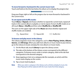 Page 107
TouchFLO™ D 107

To move forward or backward in the current music trackTouch and hold on the thin bar below the album art to display the progress bar:
Drag your finger right or left on the progress bar to move forward or backward in the current track.
To set repeat and shuffle modesTouch Menu > Repeat and choose whether to repeat the current track, repeat all tracks in the current album or playlist, or not to repeat. To turn shuffle mode on or off, touch Menu > Shuffle and then select Shuffle On or...