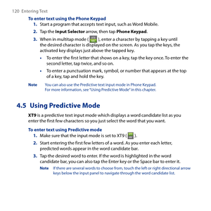 Page 120
10  Entering Text

To enter text using the Phone Keypad1. Start a program that accepts text input, such as Word Mobile.
2. Tap the Input Selector arrow, then tap Phone Keypad.
3. When in multitap mode (  ), enter a character by tapping a key until the desired character is displayed on the screen. As you tap the keys, the activated key displays just above the tapped key.
• To enter the first letter that shows on a key, tap the key once. To enter the second letter, tap twice, and so on.
• To enter a...