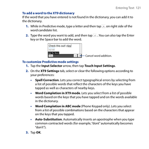 Page 121
Entering Text  11

To add a word to the XT9 dictionaryIf the word that you have entered is not found in the dictionary, you can add it to the dictionary.
1. While in Predictive mode, type a letter and then tap  on right side of the word candidate list.
2. Type the word you want to add, and then tap  . You can also tap the Enter key or the Space bar to add the word.
Cancel word addition. 
To customize Predictive mode settings1. Tap the Input Selector arrow, then tap Touch Input Settings.
2. On the...