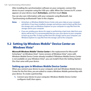 Page 124
14 Synchronizing Information

After installing the synchronization software on your computer, connect the device to your computer using the USB sync cable. When the Connect to PC screen appears on your device, touch ActiveSync, and then touch Done.
You can also sync information with your computer using Bluetooth. See “Synchronizing via Bluetooth” later in this chapter.
Notes  • ActiveSync or Windows Mobile Device Center only syncs data on your computer and device. If you have installed a storage...