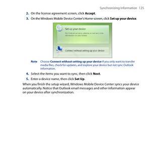 Page 125
Synchronizing Information 1 5

2. On the license agreement screen, click Accept.
3. On the Windows Mobile Device Center’s Home screen, click Set up your device.
Note  Choose Connect without setting up your device if you only want to transfer media files, check for updates, and explore your device but not sync Outlook information.
4. Select the items you want to sync, then click Next.
5. Enter a device name, then click Set Up.
When you finish the setup wizard, Windows Mobile Device Center syncs your...