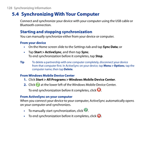 Page 128
18 Synchronizing Information

5.4 Synchronizing With Your Computer
Connect and synchronize your device with your computer using the USB cable or Bluetooth connection.
Starting and stopping synchronization
You can manually synchronize either from your device or computer.
From your device• On the Home screen slide to the Settings tab and tap Sync Data; or
• Tap Start > ActiveSync, and then tap Sync. To end synchronization before it completes, tap Stop.
Tip  To delete a partnership with one computer...