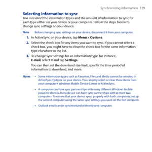 Page 129
Synchronizing Information 1 9

Selecting information to syncYou can select the information types and the amount of information to sync for each type either on your device or your computer. Follow the steps below to change sync settings on your device.
Note  Before changing sync settings on your device, disconnect it from your computer.
1. In ActiveSync on your device, tap Menu > Options.
2. Select the check box for any items you want to sync. If you cannot select a check box, you might have to...