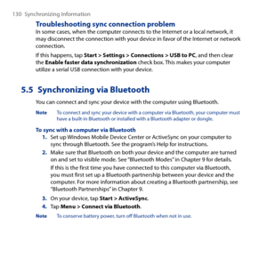 Page 130
10 Synchronizing Information

Troubleshooting sync connection problemIn some cases, when the computer connects to the Internet or a local network, it may disconnect the connection with your device in favor of the Internet or network connection.
If this happens, tap Start > Settings > Connections > USB to PC, and then clear the Enable faster data synchronization check box. This makes your computer utilize a serial USB connection with your device.
5.5  Synchronizing via Bluetooth
You can connect and...