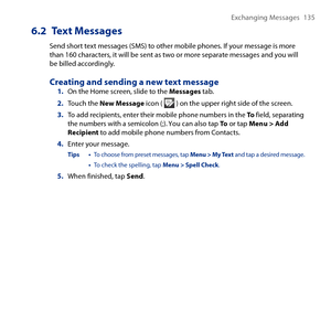 Page 135
Exchanging Messages 1 5

6.2  Text Messages
Send short text messages (SMS) to other mobile phones. If your message is more than 160 characters, it will be sent as two or more separate messages and you will be billed accordingly.
Creating and sending a new text message1. On the Home screen, slide to the Messages tab.
2. Touch the New Message icon (  ) on the upper right side of the screen.
3. To add recipients, enter their mobile phone numbers in the To field, separating the numbers with a semicolon...