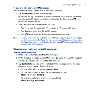 Page 141
Exchanging Messages 141

To add an audio clip to an MMS messageYou can add one audio clip per slide in your MMS message.
1. Tap Insert audio on your MMS message.
 By default, the My Documents is shown. Tap My Music or another folder that contains audio files. When navigating folders, tap the down arrow (  ) to return to the upper folder.
2. Select an audio file. When selected, you can:
• Tap  to play the audio clip,  to pause, or  to stop playback.
• Tap Select to insert it to the MMS message.
• Tap...