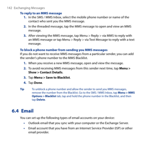 Page 142
14 Exchanging Messages

To reply to an MMS message1. In the SMS / MMS Inbox, select the mobile phone number or name of the contact who sent you the MMS message.
2. In the threaded message, tap the MMS message to open and view an MMS message.
3. After viewing the MMS message, tap Menu > Reply > via MMS to reply with an MMS message or tap Menu > Reply > via Text Message to reply with a text message.
To block a phone number from sending you MMS messagesIf you do not want to receive MMS messages from a...
