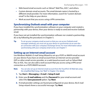 Page 143
Exchanging Messages 14 

•  Web-based email accounts such as Yahoo!® Mail Plus, AOL®, and others.
• Custom domain email accounts. The email domain name is hosted by a different email provider. For more information, search for “custom domain email” in the Help on your device.
• Work account that you access using a VPN connection.
Synchronizing Outlook email with your computerIf you have installed the synchronization software on your computer and created a partnership with your device, then your...