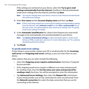 Page 144
144 Exchanging Messages

If the settings are not found on your device, select the Try to get e-mail settings automatically from the Internet checkbox to find and download email server settings from the Internet and then tap Next.
Note You may be charged when your device connects to the Internet and downloads the email server settings.
4. Enter Your name and the Account display name and then tap Next.
Note If the E-mail Setup wizard was unsuccessful in finding and downloading settings from the Internet,...