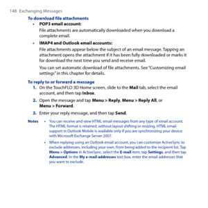 Page 148
148 Exchanging Messages

To download file attachmentsPOP3 email account:
File attachments are automatically downloaded when you download a complete email.
IMAP4 and Outlook email accounts:
File attachments appear below the subject of an email message. Tapping an attachment opens the attachment if it has been fully downloaded or marks it for download the next time you send and receive email.
You can set automatic download of file attachments. See “Customizing email settings” in this chapter for details....