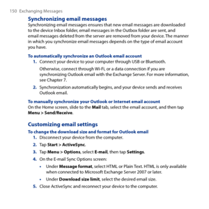 Page 150
150 Exchanging Messages

Synchronizing email messagesSynchronizing email messages ensures that new email messages are downloaded to the device Inbox folder, email messages in the Outbox folder are sent, and  email messages deleted from the server are removed from your device. The manner in which you synchronize email messages depends on the type of email account you have.
To automatically synchronize an Outlook email account1. Connect your device to your computer through USB or Bluetooth.
Otherwise,...