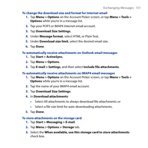 Page 151
Exchanging Messages 151

To change the download size and format for Internet email1. Tap Menu > Options on the Account Picker screen, or tap Menu > Tools > Options while you’re in a message list.
2. Tap your POP or IMAP4 Internet email account.
3. Tap Download Size Settings.
4. Under Message format, select HTML or Plain Text.
5. Under Download size limit, select the desired email size.
6. Tap Done.
To automatically receive attachments on Outlook email messages1. Tap Start > ActiveSync.
2. Tap Menu...