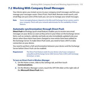 Page 155
Working With Company Email and Meeting Appointments 155

7.2  Working With Company Email Messages
Your device gives you instant access to your company email messages and lets you manage your messages easier. Direct Push, Fetch Mail, Remote email search, and email flags are just some of the tools you can use to manage your email messages.
Note  Some messaging features depend on the Microsoft Exchange Server version used in your company. Check with your network administrator for the availability of these...