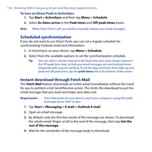 Page 156
156 Working With Company Email and Meeting Appointments

To turn on Direct Push in ActiveSync1. Tap Start > ActiveSync and then tap Menu > Schedule.
2. Select As items arrive in the Peak times and Off-peak times boxes.
Note  When Direct Push is off, you need to manually retrieve your email messages.
Scheduled synchronizationIf you do not want to use Direct Push, you can set a regular schedule for synchronizing Outlook email and information.
1. In ActiveSync on your device, tap Menu > Schedule.
2. Select...