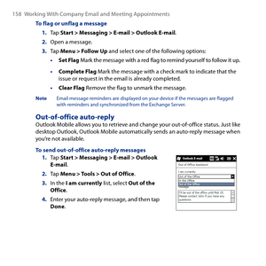 Page 158
158 Working With Company Email and Meeting Appointments

To flag or unflag a message
1. Tap Start > Messaging > E-mail > Outlook E-mail.
2. Open a message.
3. Tap Menu > Follow Up and select one of the following options:
• Set Flag Mark the message with a red flag to remind yourself to follow it up.
• Complete Flag Mark the message with a check mark to indicate that the issue or request in the email is already completed.
• Clear Flag Remove the flag to unmark the message.
Note  Email message reminders...