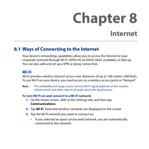 Page 163
Chapter 8   
Internet
8.1 Ways of Connecting to the Internet
Your device’s networking capabilities allow you to access the Internet or your corporate network through Wi-Fi, GPRS/G (or EDGE when available), or dial-up.  You can also add and set up a VPN or proxy connection.
Wi-FiWi-Fi provides wireless Internet access over distances of up to 100 meters (00 feet).  To use Wi-Fi on your device, you need access to a wireless access point or “hotspot”.
Note  The availability and range of your...