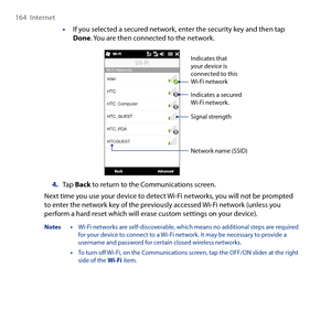 Page 164
164  Internet

• If you selected a secured network, enter the security key and then tap Done. You are then connected to the network.
Indicates a secured Wi-Fi network.
Indicates that your device is connected to this Wi-Fi network
Signal strength
Network name (SSID)
4. Tap Back to return to the Communications screen.
Next time you use your device to detect Wi-Fi networks, you will not be prompted to enter the network key of the previously accessed Wi-Fi network (unless you perform a hard reset which will...